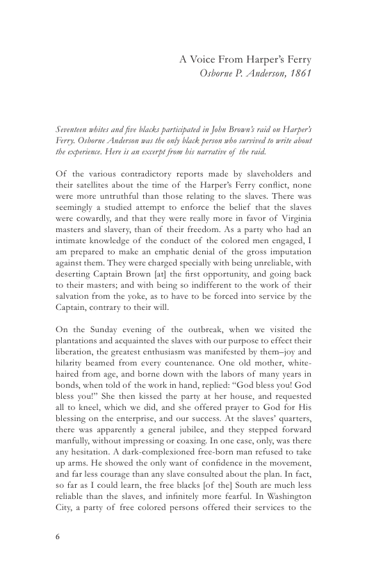 A Voice From Harper’s Ferry Osbarne P. Anderson, 1861  Seventeen wiites and fve blacks partiipated in Jobw Brown’s raid on larper’s Frry. Osborne Anderzan was the ony black person who survied to writ abont the experience. Here i an excerpt from bis narrative of he raid.  OF the various contradictory reports made by slaveholders and theis satelltes about the time of the Harper’s Ferry conflict, none were more untruthful than those relating to the slaves. There was scemingly & studied attempt to enforce the belief that the slaves were cowardly, and that they were really more in favor of Vieginia masters and slavery, than of thei freedom. As a party who had an intimate knowledge of the conduct of the colored men engaged, | am prepared to make an emphatic denial of the gross imputation against them. They were charged specially with being unreliable, with deserting Captain Brown [ae] the first opportunity, and going back to their masters; and with being s0 indifferent to the work of their salvation from the yoke, a5 to have to be forced into service by the Captain, contrary to their will  On the Sunday evening of the outbreak, when we visited the plantations and acquainted the slaves with our purpose to effect their liberation, the greatest enthusiasm was manifested by them-—joy and hilasity beamed from every countenance. One old mother, white- haired from age, and borne down with the labors of many bonds, when told of the work in hand, replied: “God bless you! God bless youl” She then kissed the party at her house, and requested all to kneel, which we did, and she offered prayer to God for His blessing on the enterprise, and our success. At the slaves’ quarters, there was apparently a general jubilee, and they stepped forward manfull, without impressing or coasing. In one case, only, was there any hesitation. A dark-compleioned free-born man refused t0 take up arms. He showed the only want of confidence in the movement, and far less courage than any slave consulted about the plan. In fact, so far as | could learn, the free blacks [of the] South are much less reliable than the slaves, and infinitely more fearful. In Washington City, a party of free colored pessons offered their services to the  